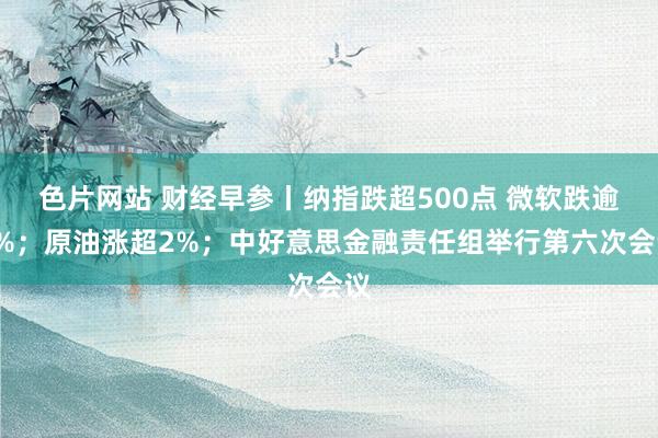 色片网站 财经早参丨纳指跌超500点 微软跌逾6%；原油涨超2%；中好意思金融责任组举行第六次会议