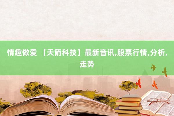 情趣做爱 【天箭科技】最新音讯，股票行情，分析，走势