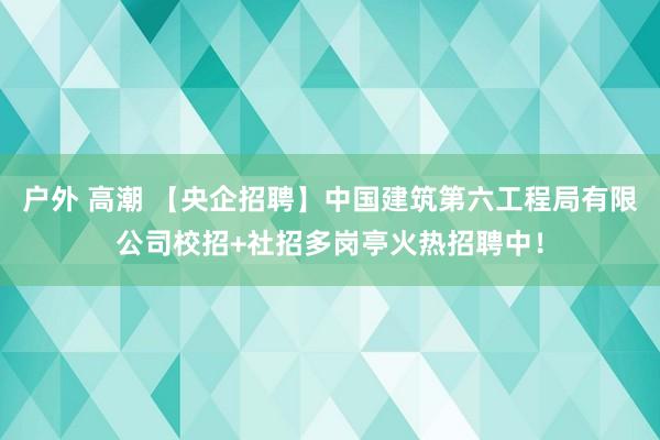 户外 高潮 【央企招聘】中国建筑第六工程局有限公司校招+社招多岗亭火热招聘中！