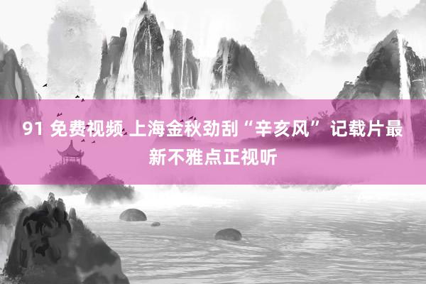 91 免费视频 上海金秋劲刮“辛亥风” 记载片最新不雅点正视听