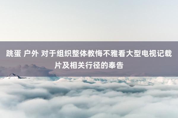 跳蛋 户外 对于组织整体教悔不雅看大型电视记载片及相关行径的奉告