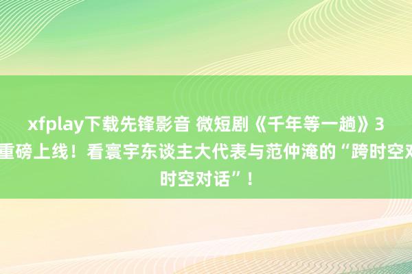 xfplay下载先锋影音 微短剧《千年等一趟》3月2日重磅上线！看寰宇东谈主大代表与范仲淹的“跨时空对话”！